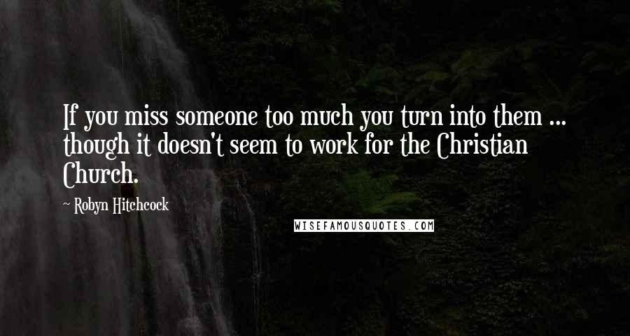 Robyn Hitchcock Quotes: If you miss someone too much you turn into them ... though it doesn't seem to work for the Christian Church.