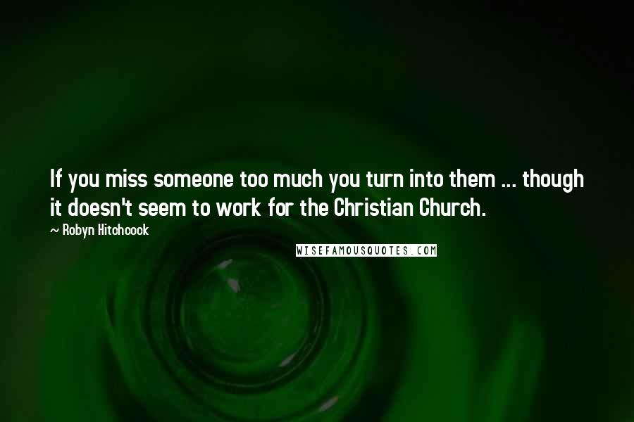 Robyn Hitchcock Quotes: If you miss someone too much you turn into them ... though it doesn't seem to work for the Christian Church.