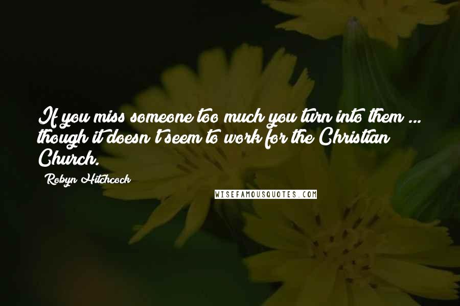 Robyn Hitchcock Quotes: If you miss someone too much you turn into them ... though it doesn't seem to work for the Christian Church.