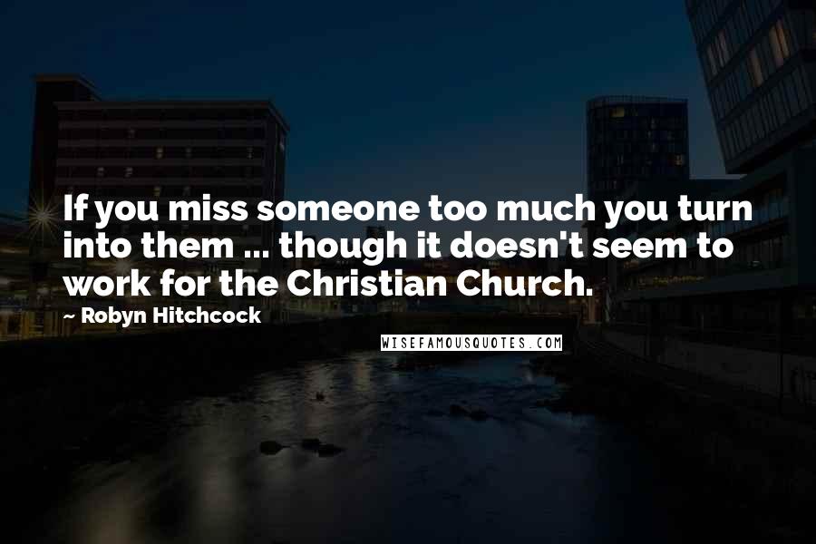 Robyn Hitchcock Quotes: If you miss someone too much you turn into them ... though it doesn't seem to work for the Christian Church.