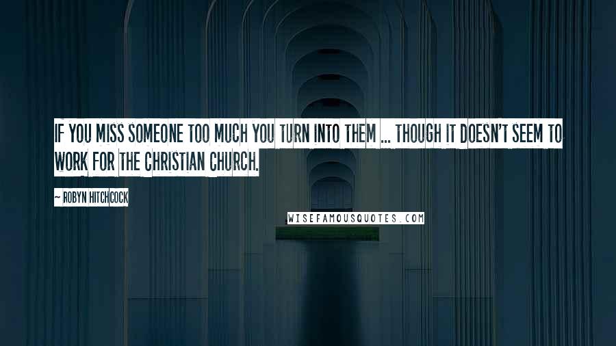 Robyn Hitchcock Quotes: If you miss someone too much you turn into them ... though it doesn't seem to work for the Christian Church.