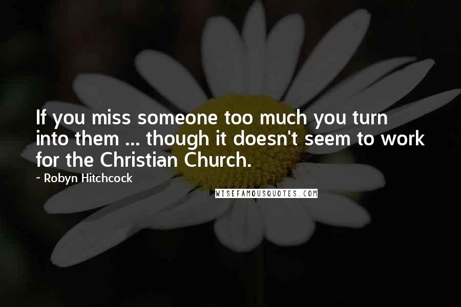 Robyn Hitchcock Quotes: If you miss someone too much you turn into them ... though it doesn't seem to work for the Christian Church.