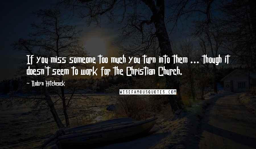 Robyn Hitchcock Quotes: If you miss someone too much you turn into them ... though it doesn't seem to work for the Christian Church.