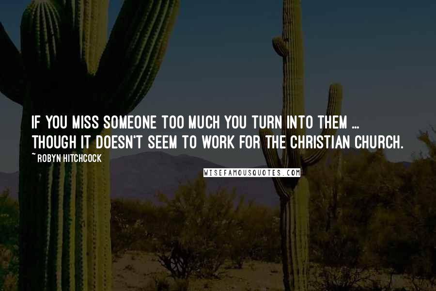 Robyn Hitchcock Quotes: If you miss someone too much you turn into them ... though it doesn't seem to work for the Christian Church.