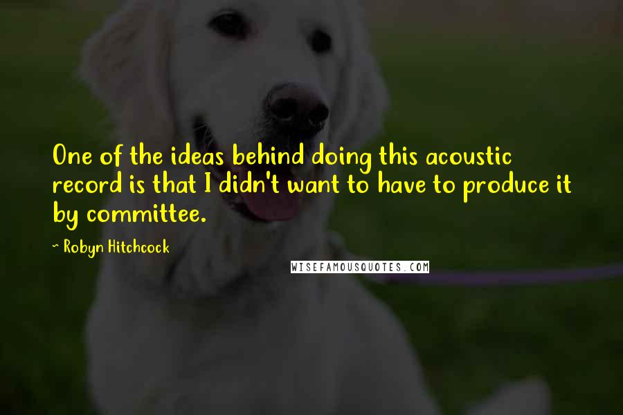 Robyn Hitchcock Quotes: One of the ideas behind doing this acoustic record is that I didn't want to have to produce it by committee.