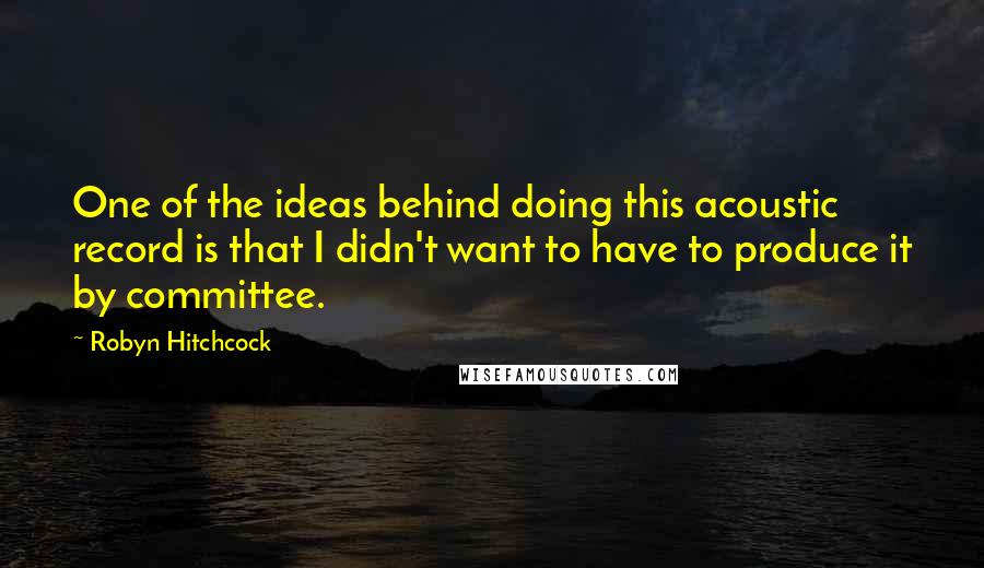 Robyn Hitchcock Quotes: One of the ideas behind doing this acoustic record is that I didn't want to have to produce it by committee.