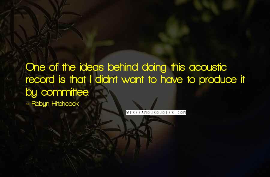 Robyn Hitchcock Quotes: One of the ideas behind doing this acoustic record is that I didn't want to have to produce it by committee.