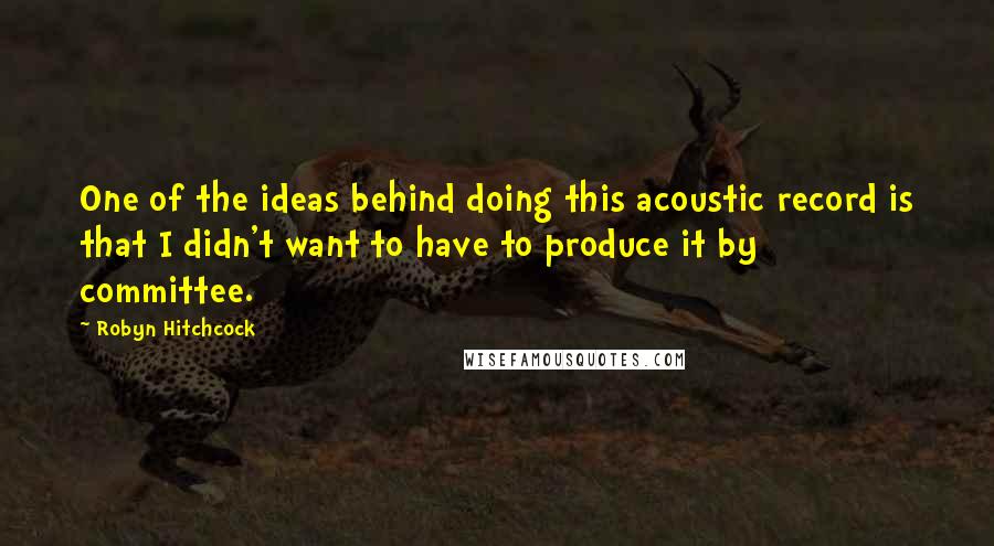 Robyn Hitchcock Quotes: One of the ideas behind doing this acoustic record is that I didn't want to have to produce it by committee.