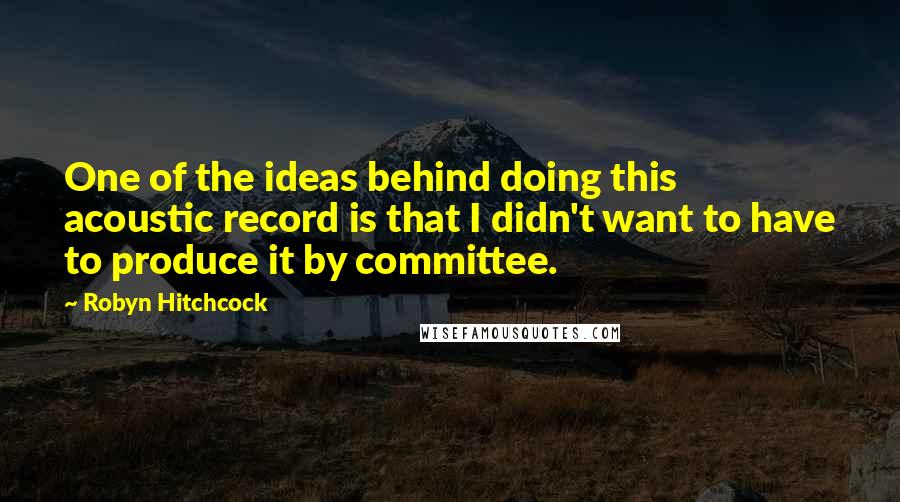 Robyn Hitchcock Quotes: One of the ideas behind doing this acoustic record is that I didn't want to have to produce it by committee.