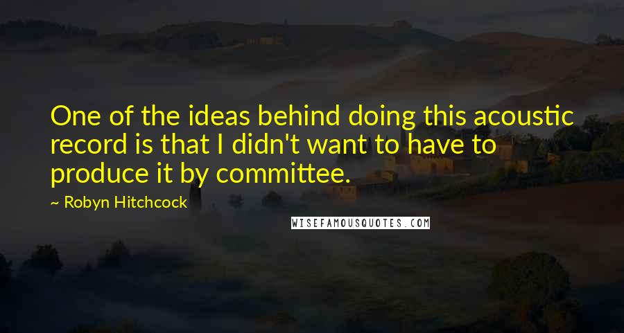 Robyn Hitchcock Quotes: One of the ideas behind doing this acoustic record is that I didn't want to have to produce it by committee.