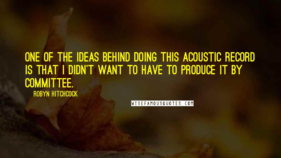 Robyn Hitchcock Quotes: One of the ideas behind doing this acoustic record is that I didn't want to have to produce it by committee.