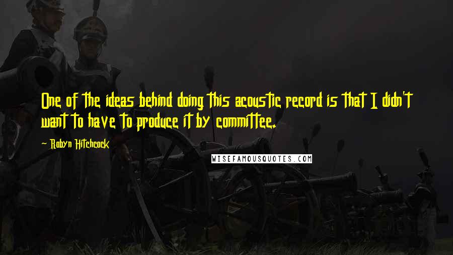 Robyn Hitchcock Quotes: One of the ideas behind doing this acoustic record is that I didn't want to have to produce it by committee.