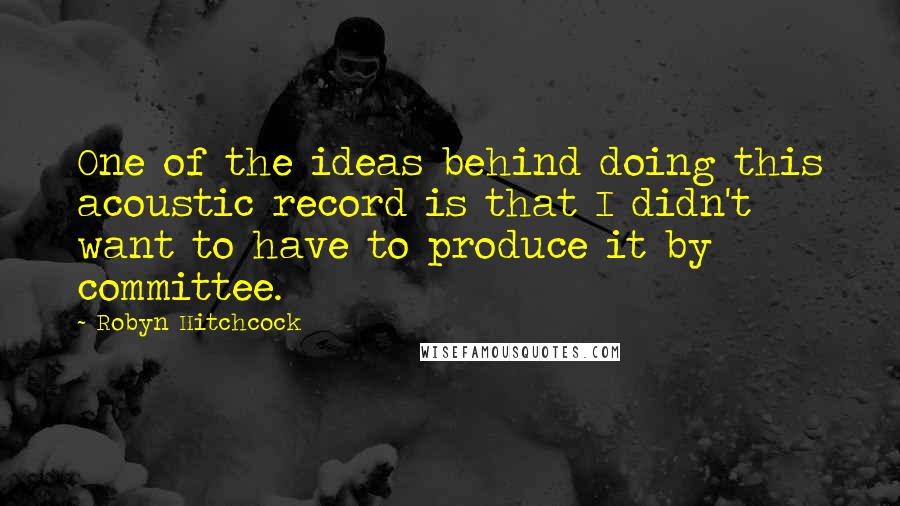 Robyn Hitchcock Quotes: One of the ideas behind doing this acoustic record is that I didn't want to have to produce it by committee.