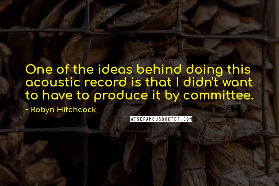 Robyn Hitchcock Quotes: One of the ideas behind doing this acoustic record is that I didn't want to have to produce it by committee.