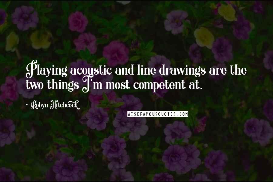 Robyn Hitchcock Quotes: Playing acoustic and line drawings are the two things I'm most competent at.