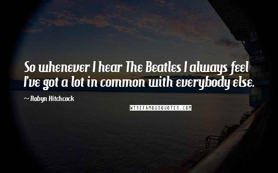 Robyn Hitchcock Quotes: So whenever I hear The Beatles I always feel I've got a lot in common with everybody else.