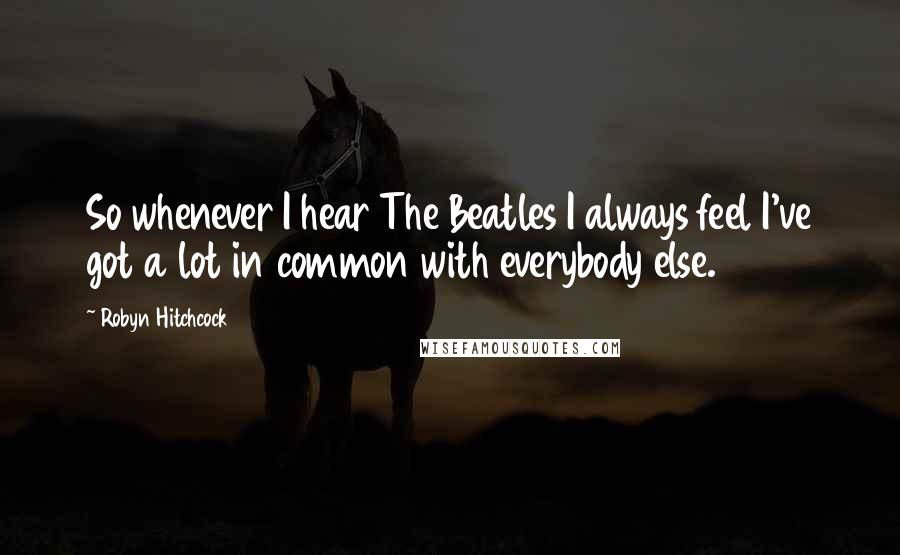 Robyn Hitchcock Quotes: So whenever I hear The Beatles I always feel I've got a lot in common with everybody else.