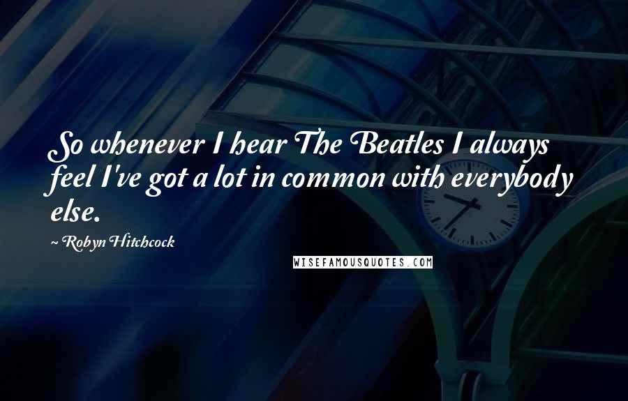 Robyn Hitchcock Quotes: So whenever I hear The Beatles I always feel I've got a lot in common with everybody else.