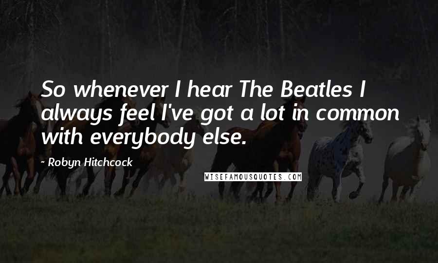 Robyn Hitchcock Quotes: So whenever I hear The Beatles I always feel I've got a lot in common with everybody else.