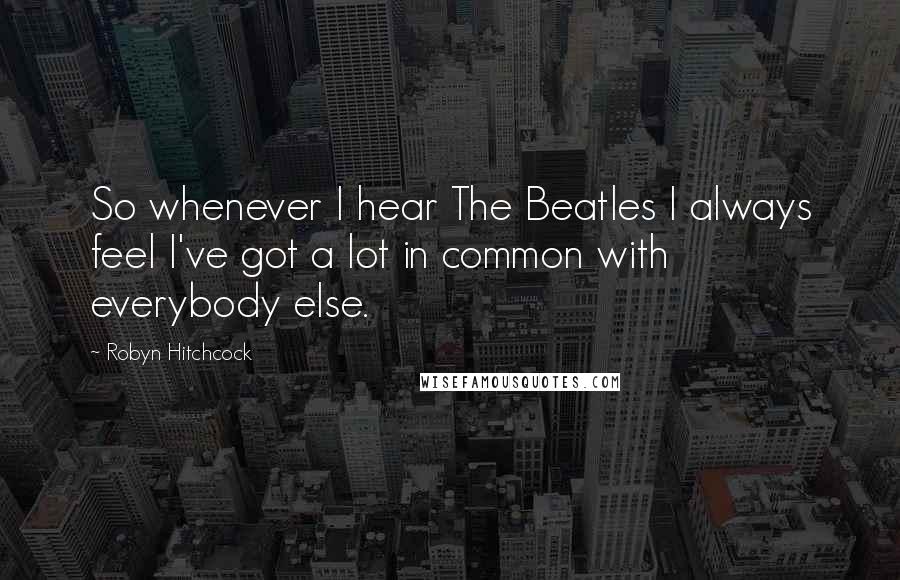 Robyn Hitchcock Quotes: So whenever I hear The Beatles I always feel I've got a lot in common with everybody else.