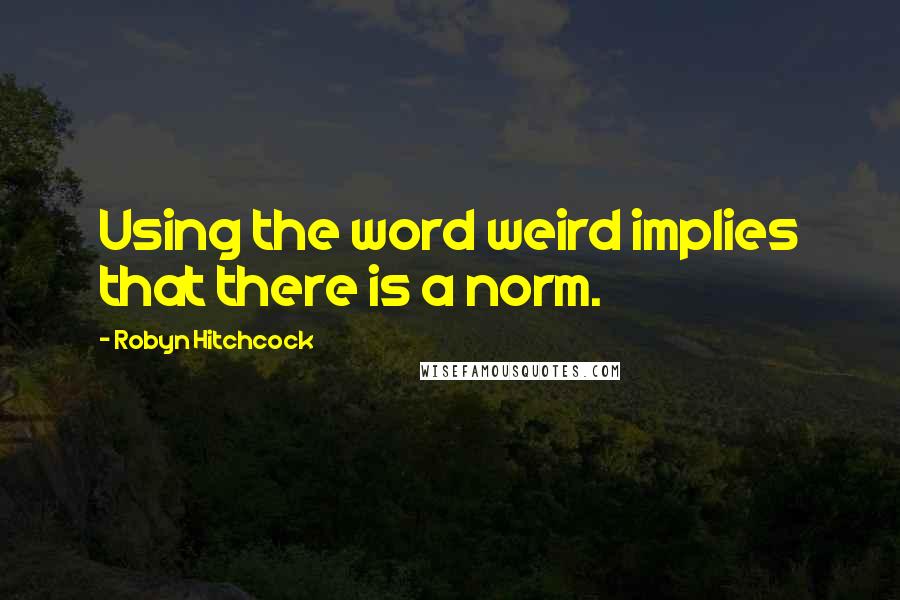 Robyn Hitchcock Quotes: Using the word weird implies that there is a norm.