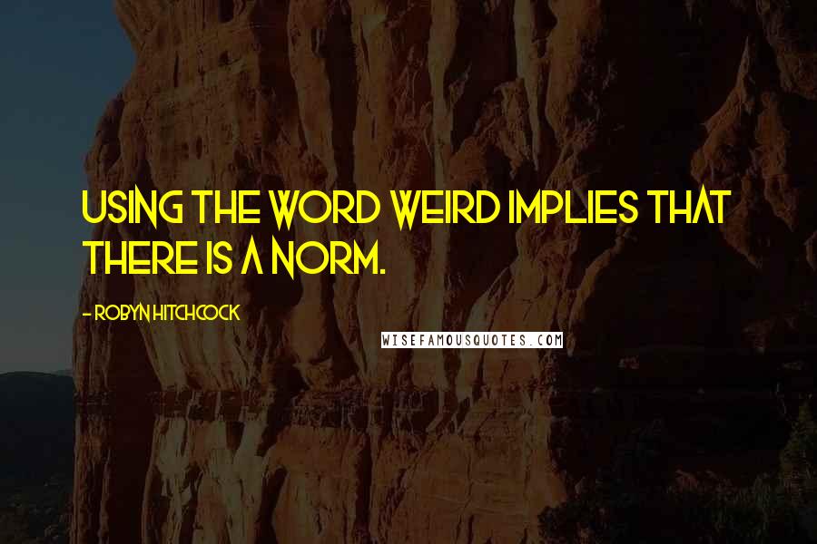 Robyn Hitchcock Quotes: Using the word weird implies that there is a norm.