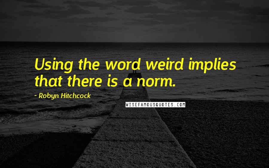 Robyn Hitchcock Quotes: Using the word weird implies that there is a norm.