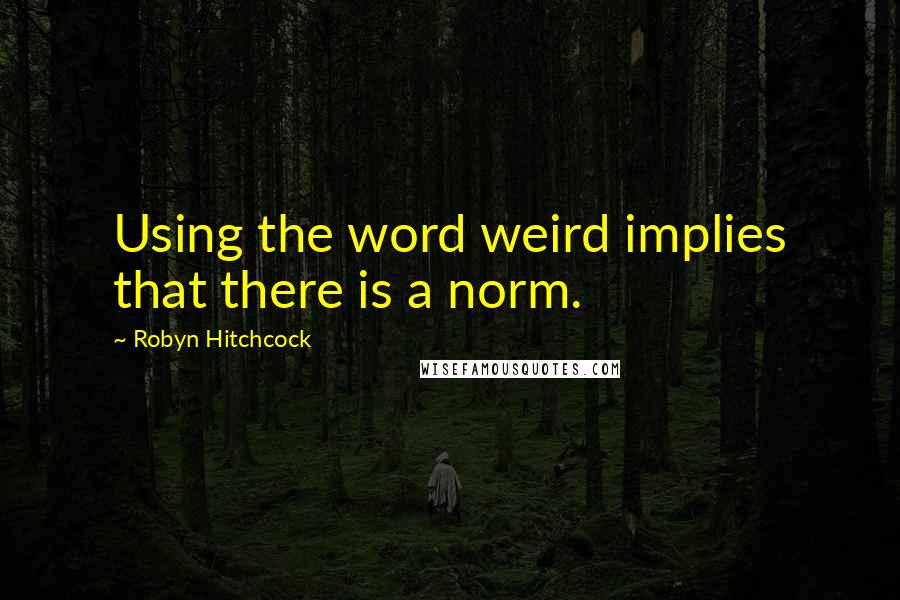 Robyn Hitchcock Quotes: Using the word weird implies that there is a norm.