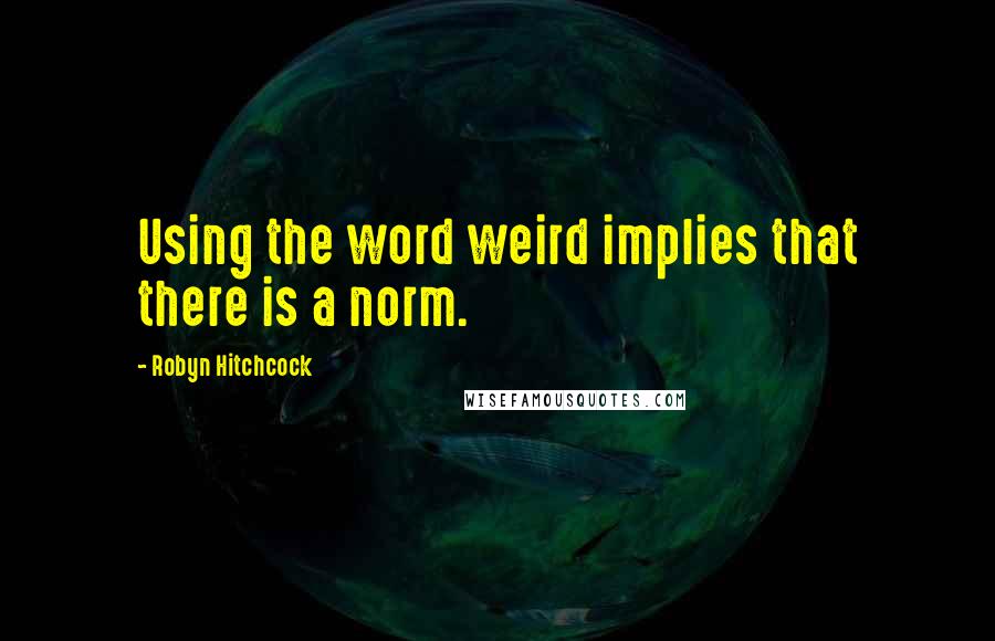 Robyn Hitchcock Quotes: Using the word weird implies that there is a norm.