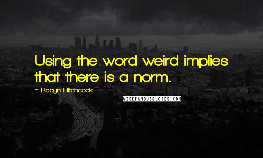 Robyn Hitchcock Quotes: Using the word weird implies that there is a norm.