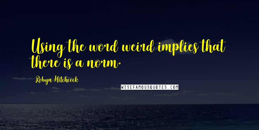 Robyn Hitchcock Quotes: Using the word weird implies that there is a norm.