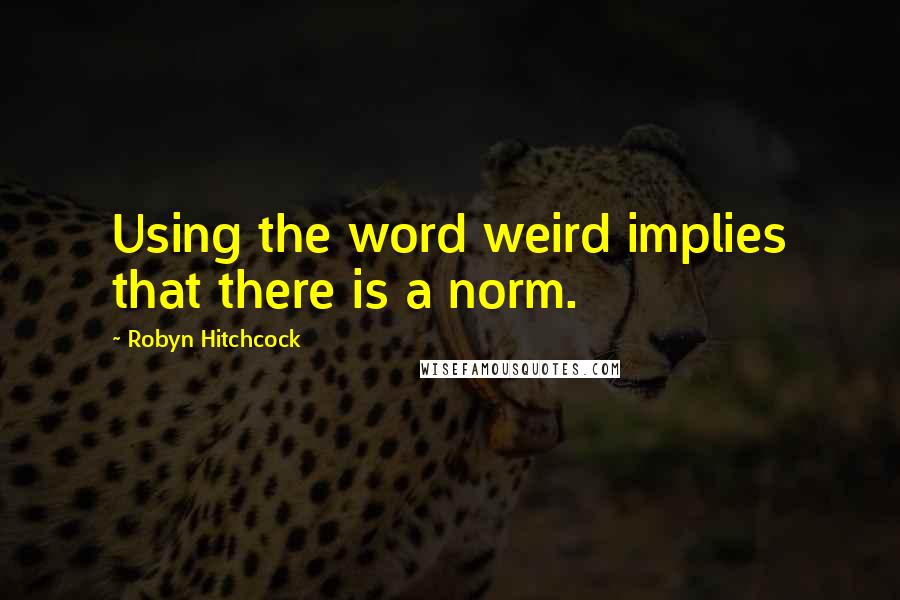 Robyn Hitchcock Quotes: Using the word weird implies that there is a norm.