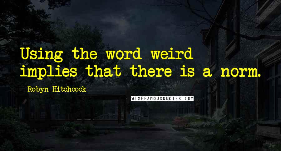 Robyn Hitchcock Quotes: Using the word weird implies that there is a norm.