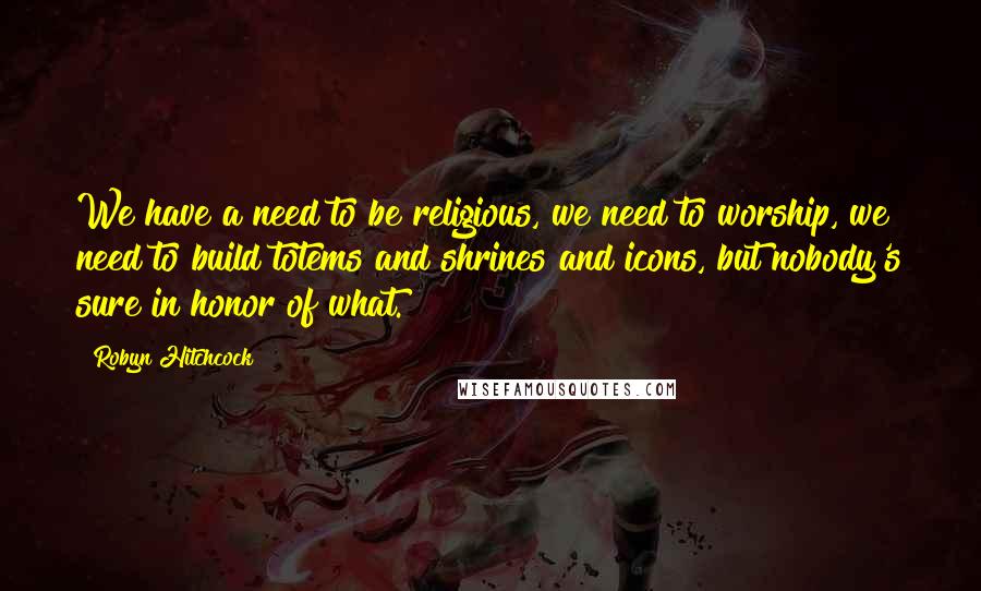 Robyn Hitchcock Quotes: We have a need to be religious, we need to worship, we need to build totems and shrines and icons, but nobody's sure in honor of what.