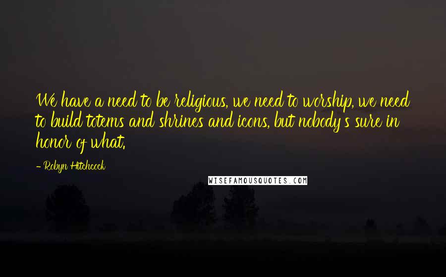 Robyn Hitchcock Quotes: We have a need to be religious, we need to worship, we need to build totems and shrines and icons, but nobody's sure in honor of what.