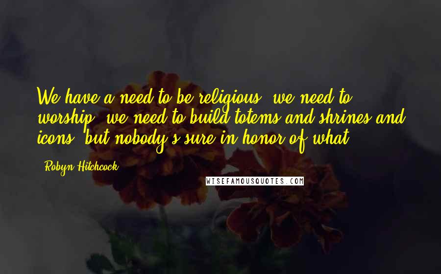Robyn Hitchcock Quotes: We have a need to be religious, we need to worship, we need to build totems and shrines and icons, but nobody's sure in honor of what.
