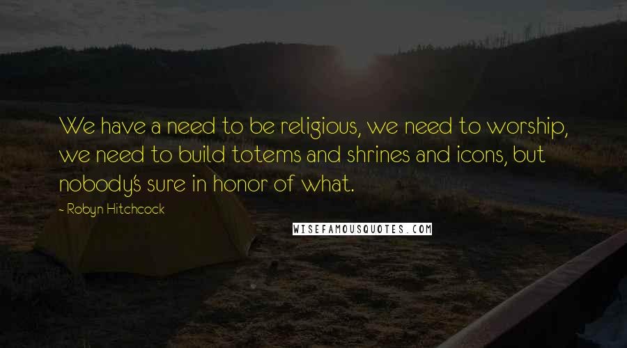 Robyn Hitchcock Quotes: We have a need to be religious, we need to worship, we need to build totems and shrines and icons, but nobody's sure in honor of what.