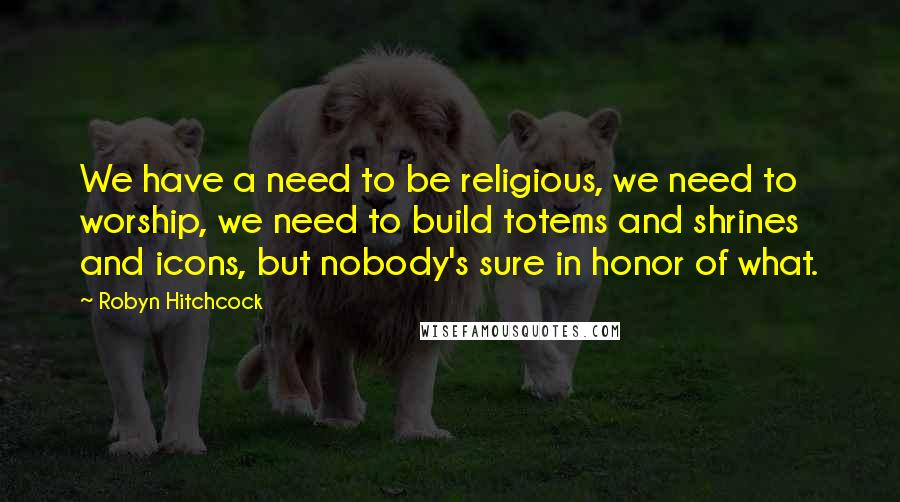 Robyn Hitchcock Quotes: We have a need to be religious, we need to worship, we need to build totems and shrines and icons, but nobody's sure in honor of what.
