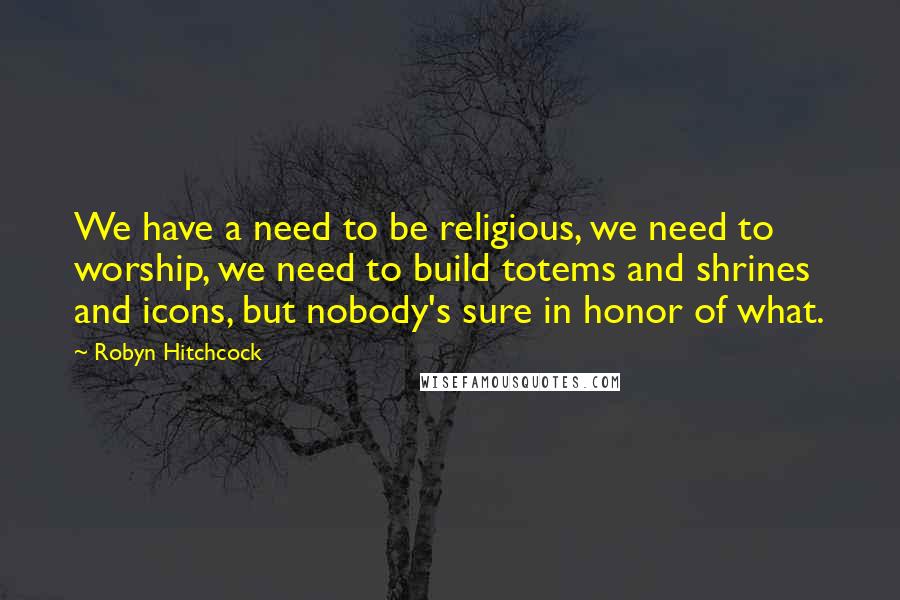 Robyn Hitchcock Quotes: We have a need to be religious, we need to worship, we need to build totems and shrines and icons, but nobody's sure in honor of what.