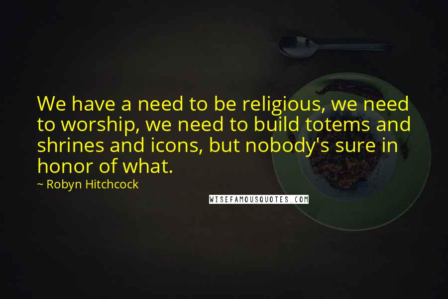 Robyn Hitchcock Quotes: We have a need to be religious, we need to worship, we need to build totems and shrines and icons, but nobody's sure in honor of what.