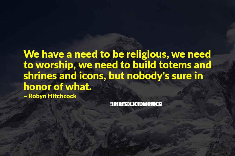 Robyn Hitchcock Quotes: We have a need to be religious, we need to worship, we need to build totems and shrines and icons, but nobody's sure in honor of what.
