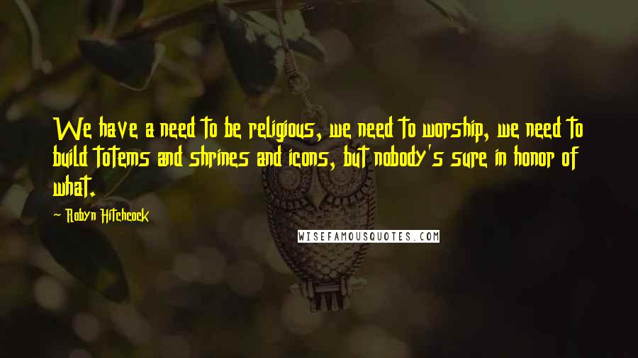Robyn Hitchcock Quotes: We have a need to be religious, we need to worship, we need to build totems and shrines and icons, but nobody's sure in honor of what.