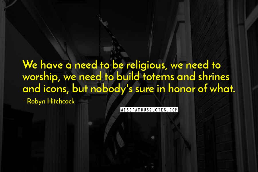 Robyn Hitchcock Quotes: We have a need to be religious, we need to worship, we need to build totems and shrines and icons, but nobody's sure in honor of what.