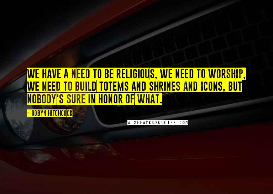 Robyn Hitchcock Quotes: We have a need to be religious, we need to worship, we need to build totems and shrines and icons, but nobody's sure in honor of what.