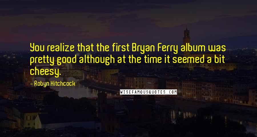 Robyn Hitchcock Quotes: You realize that the first Bryan Ferry album was pretty good although at the time it seemed a bit cheesy.
