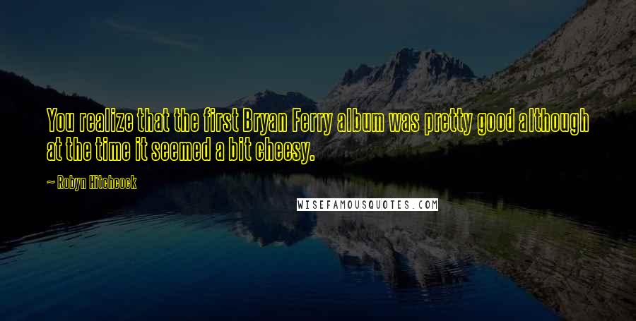 Robyn Hitchcock Quotes: You realize that the first Bryan Ferry album was pretty good although at the time it seemed a bit cheesy.