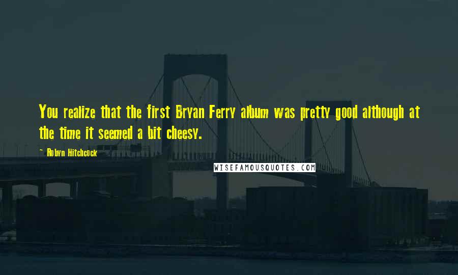 Robyn Hitchcock Quotes: You realize that the first Bryan Ferry album was pretty good although at the time it seemed a bit cheesy.