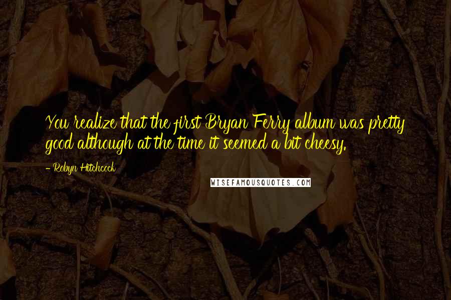 Robyn Hitchcock Quotes: You realize that the first Bryan Ferry album was pretty good although at the time it seemed a bit cheesy.