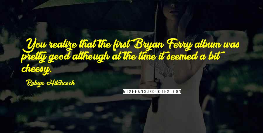 Robyn Hitchcock Quotes: You realize that the first Bryan Ferry album was pretty good although at the time it seemed a bit cheesy.