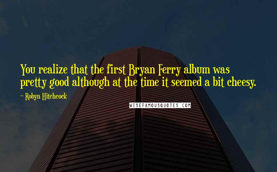 Robyn Hitchcock Quotes: You realize that the first Bryan Ferry album was pretty good although at the time it seemed a bit cheesy.